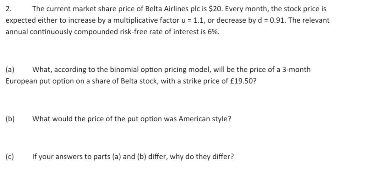 The current market share price of Belta Airlines plc is $20. Every month, the stock price is
expected either to increase by a multiplicative factor u = 1.1, or decrease by d = 0.91. The relevant
annual continuously compounded risk-free rate of interest is 6%.
2.
(a) What, according to the binomial option pricing model, will be the price of a 3-month
European put option on a share of Belta stock, with a strike price of £19.50?
(b)
(c)
What would the price of the put option was American style?
If your answers to parts (a) and (b) differ, why do they differ?
