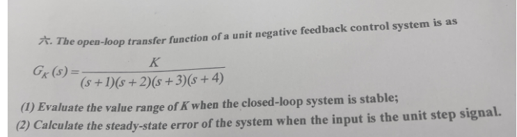 A. The open-loop transfer function of a unit negative feedback control system is as
K
GK (S)=-
(s+ 1)(s + 2)(s+3)(s+4)
(1) Evaluate the value range of K when the closed-loop system is stable;
(2) Calculate the steady-state error of the system when the input is the unit step signal.
