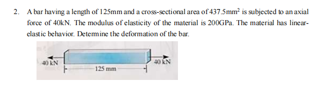 2. A bar having a length of 125mm and a cross-sectional area of 437.5mm² is subjected to an axial
force of 40kN. The modulus of elasticity of the material is 200GPa. The material has linear-
elastic behavior. Determine the deformation of the bar.
40 KN
125 mm
40 KN