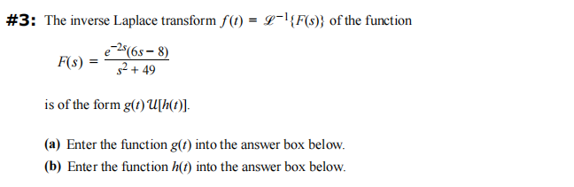 #3: The inverse Laplace transform f(t) = L-¹{F(s)} of the function
e-2s (65-8)
s² +49
is of the form g(t) U[h(t)].
F(s) =
(a) Enter the function g(t) into the answer box below.
(b) Enter the function h(t) into the answer box below.