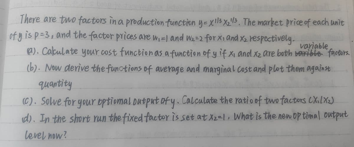 dien
There are two factors in a production function y = x 113 x₂¹1³. The market price of each unit
ofy is p=3, and the factor prices are w₁=1 and W₂=2 for x₁ and X₂ respectively. variable
(a). Calculate your cost function as a function of y if X, and x₂ are both barible factors.
(b). Now derive the functions of average and marginal cost and plot them against
quantity
(C). Solve for your optional output of y. Calculate the ratio of two factors (X₁/X₂)
(d). In the short run the fixed factor is set at X₂=1. What is the new optimal output
level now?