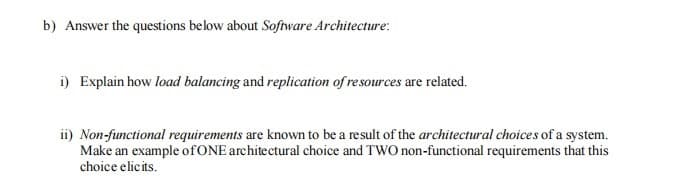 b) Answer the questions below about Software Architecture:
i) Explain how load balancing and replication of resources are related.
ii) Non-functional requirements are known to be a result of the architectural choices of a system.
Make an example of ONE architectural choice and TWO non-functional requirements that this
choice elicits.