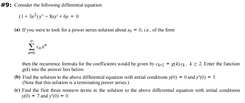 #9: Consider the following differential equation.
(1 + 3x²) y - 8xy + 6y = 0
(a) If you were to look for a power series solution about xo = 0, i.e., of the form
Σcnx"
n=0
then the recurrence formula for the coefficients would be given by ck+2= g(k) ck, k> 2. Enter the function
g(k) into the answer box below.
(b) Find the solution to the above differential equation with initial conditions y(0) = 0 and y'(0) = 5.
(Note that this solution is a terminating power series.)
(c) Find the first three nonzero terms in the solution to the above differential equation with initial conditions
y(0) = 7 and y'(0) = 0.