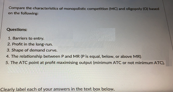 Compare the characteristics of monopolistic competition (MC) and oligopoly (O) based
on the following:
Questions:
1. Barriers to entry.
2. Profit in the long-run.
3. Shape of demand curve.
4. The relationship between P and MR (P is equal, below, or above MR).
5. The ATC point at profit maximising output (minimum ATC or not minimum ATC).
Clearly label each of your answers in the text box below.