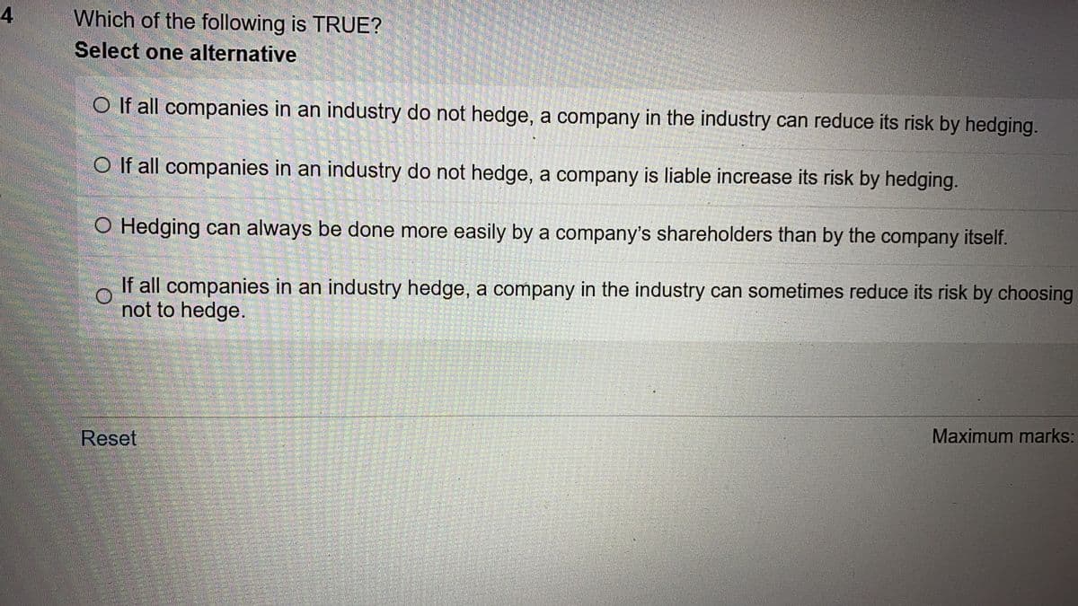 4
Which of the following is TRUE?
Select one alternative
O If all companies in an industry do not hedge, a company in the industry can reduce its risk by hedging.
O If all companies in an industry do not hedge, a company is liable increase its risk by hedging.
O Hedging can always be done more easily by a company's shareholders than by the company itself.
O
If all companies in an industry hedge, a company in the industry can sometimes reduce its risk by choosing
not to hedge.
Reset
Maximum marks: