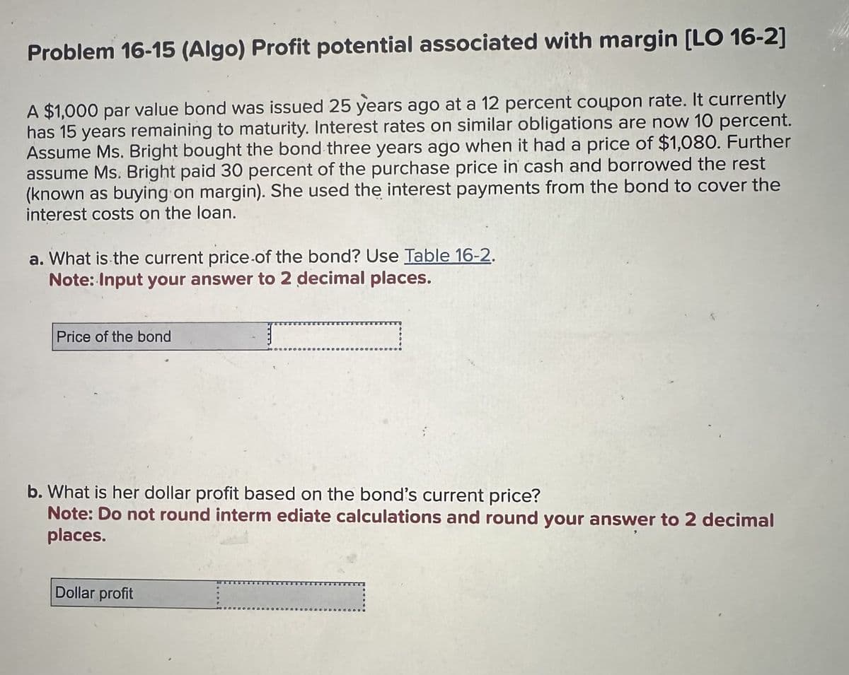 Problem 16-15 (Algo) Profit potential associated with margin [LO 16-2]
A $1,000 par value bond was issued 25 years ago at a 12 percent coupon rate. It currently
has 15 years remaining to maturity. Interest rates on similar obligations are now 10 percent.
Assume Ms. Bright bought the bond three years ago when it had a price of $1,080. Further
assume Ms. Bright paid 30 percent of the purchase price in cash and borrowed the rest
(known as buying on margin). She used the interest payments from the bond to cover the
interest costs on the loan.
a. What is the current price of the bond? Use Table 16-2.
Note: Input your answer to 2 decimal places.
Price of the bond
b. What is her dollar profit based on the bond's current price?
Note: Do not round intermediate calculations and round your answer to 2 decimal
places.
Dollar profit
