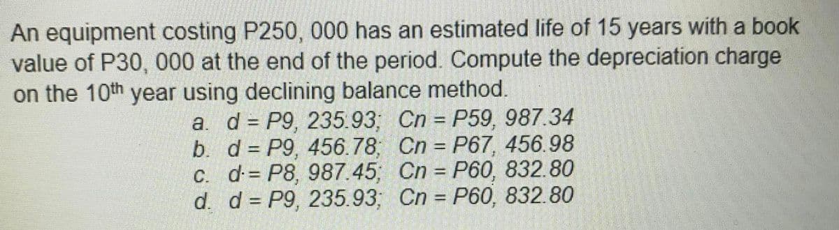 An equipment costing P250, 000 has an estimated life of 15 years with a book
value of P30, 000 at the end of the period. Compute the depreciation charge
on the 10th year using declining balance method.
a. d = P9, 235.93; Cn P59, 987.34
b. d = P9, 456.78; Cn = P67, 456.98
C. d= P8, 987.45 Cn P60, 832.80
d. d = P9, 235.93; Cn P60, 832.80
%3D
%3D
%3D
