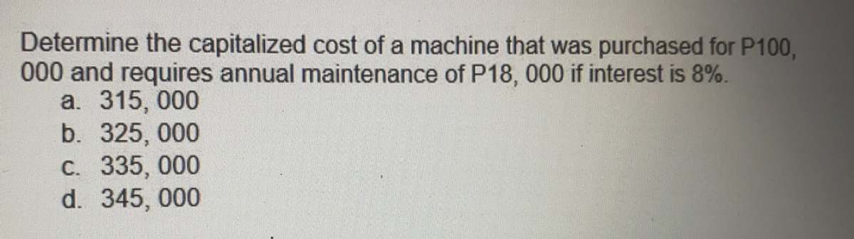 Determine the capitalized cost of a machine that was purchased for P100,
000 and requires annual maintenance of P18, 000 if interest is 8%.
a. 315, 000
b. 325, 000
C. 335, 000
d. 345, 000
