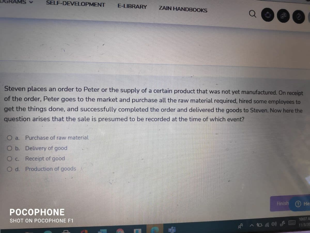 SELF-DEVELOPMENT
E-LIBRARY
ZAIN HANDBOOKS
Steven places an order to Peter or the supply of a certain product that was not yet manufactured. On receipt
of the order, Peter goes to the market and purchase all the raw material required, hired some employees to
get the things done, and successfully completed the order and delivered the goods to Steven. Now here the
question arises that the sale is presumed to be recorded at the time of which event?
O a.
Purchase of raw material
O b. Delivery of good
O c. Receipt of good
O d. Production of goods
Finish
?He
РОСОРНONЕ
SHOT ON POCOPHONE F1
10:07 A
11/3/20
