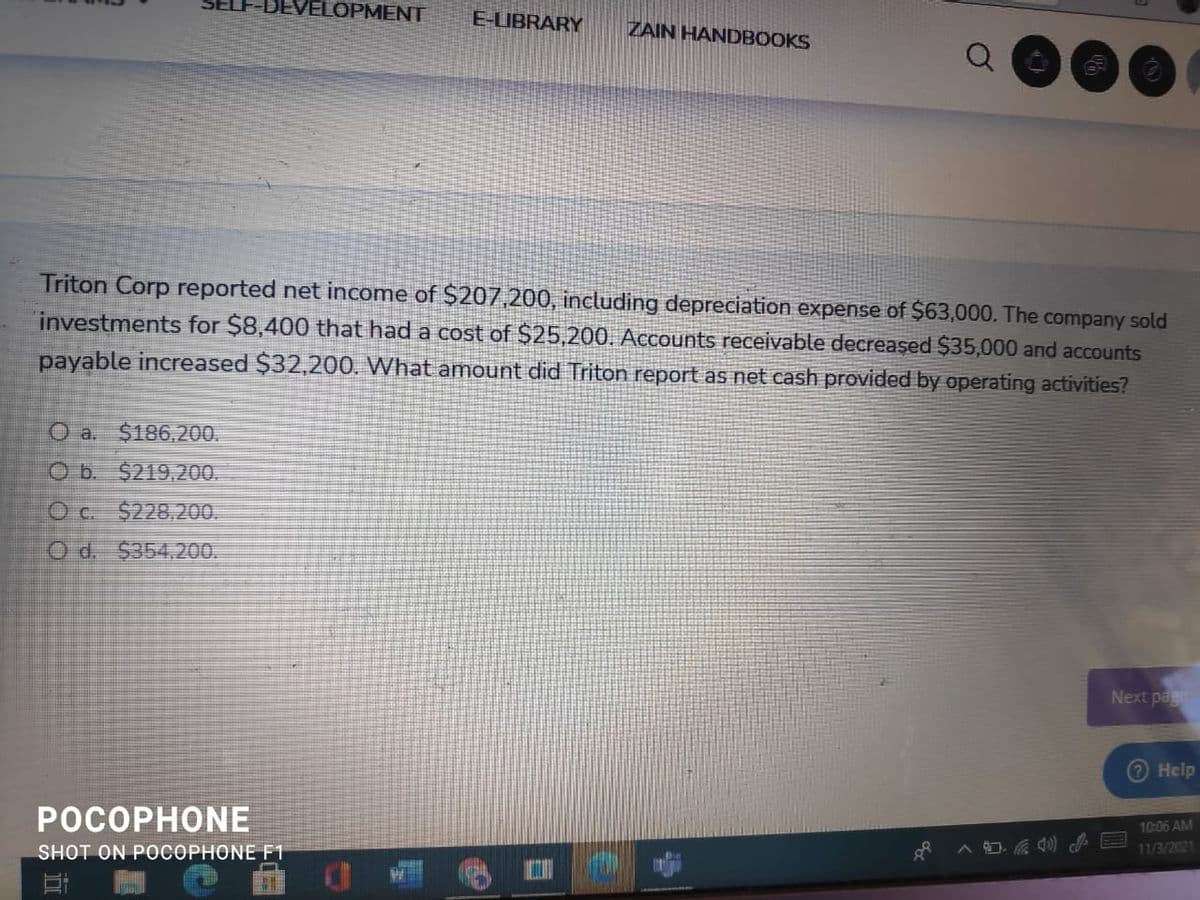 DEVELOPMENT
E-LIBRARY
ZAIN HANDBOOKS
Triton Corp reported net income of $207,200, including depreciation expense of $63,000. The company sold
investments for $8,400 that had a cost of $25,200. Accounts receivable decreaşed $35,000 and accounts
payable increased $32,200. What amount did Triton report as net cash provided by operating activities?
O a. $186.200.
O b. $219.200.
O c. $228,200.
O d. $354,200.
Next pag
О Help
РОСОРНONЕ
10:06 AM
SHOT ON POCOPHONE F1
11/3/2021
