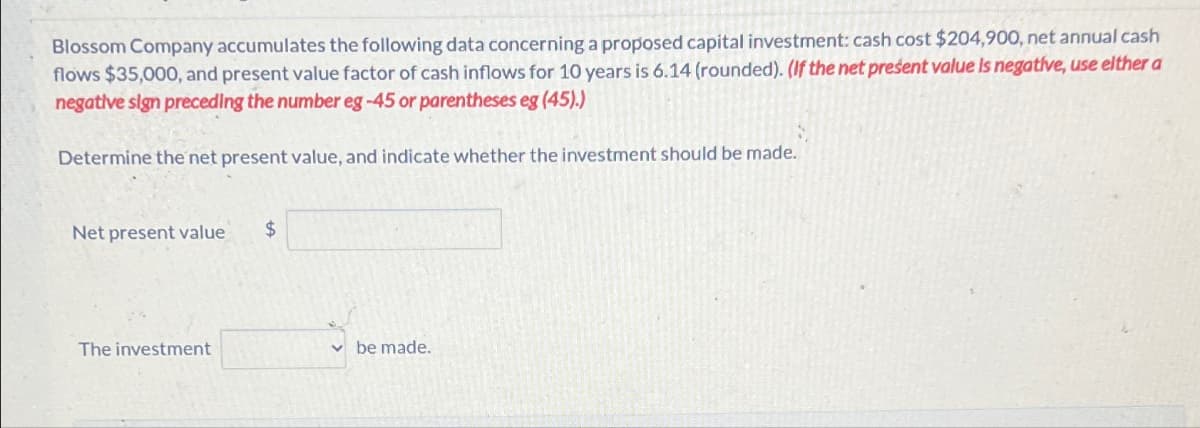 Blossom Company accumulates the following data concerning a proposed capital investment: cash cost $204,900, net annual cash
flows $35,000, and present value factor of cash inflows for 10 years is 6.14 (rounded). (If the net present value is negative, use elther a
negative sign preceding the number eg-45 or parentheses eg (45).)
Determine the net present value, and indicate whether the investment should be made.
Net present value
$
The investment
be made.