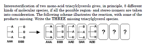 Interesterification of two mono-acid triacylclycerols gives, in principle, 8 different
kinds of molecular species, if all the possible region- and stereo-isomers are taken
into consideration. The following scheme illustrates the reaction, with some of the
products missing. Write the THREE missing triacylglycerol species.
EEEEE
? ? ?
BBB
AAA
BBB
AAB
BAA
ABB
