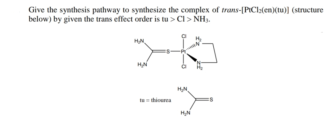 Give the synthesis pathway to synthesize the complex of trans-[PtCl2(en)(tu)] (structure
below) by given the trans effect order is tu > Cl > NH3.
CI
H2N,
H,
...N
H,N
N.
H2
CI
H2N
tu = thiourea
H2N
