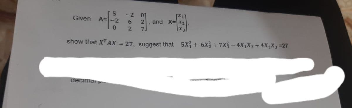 -2
Given
5
A=-2 6
01
[x1]
2, and X=X₂
0
2
7
[x3]
show that XTAX = 27, suggest that _5X²+ 6X² +7X3 − 4X₁X₂ + 4X₂X3 =27
decima p