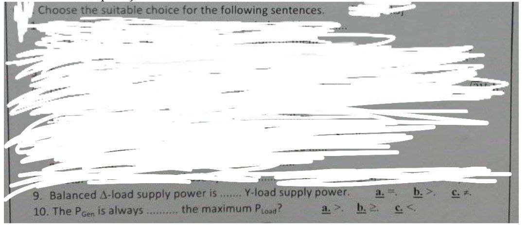 Choose the suitable choice for the following sentences.
9. Balanced A-load supply power is....... Y-load supply power.
10. The Poen is always .......... the maximum PLoad?
b. 2.
a. =.
C. <.
C. #.