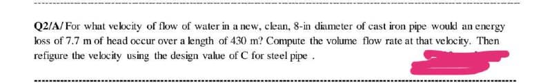 Q2/A/For what velocity of flow of water in a new, clean, 8-in diameter of cast iron pipe would an energy
loss of 7.7 m of head occur over a length of 430 m? Compute the volume flow rate at that velocity. Then
refigure the velocity using the design value of C for steel pipe
‒‒‒‒‒‒‒‒‒
‒‒‒‒‒‒‒‒‒‒‒