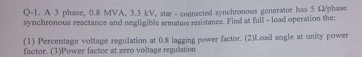 Q-1. A 3 phase, 0.8 MVA, 3.3 kV, star - connected synchronous generator has 5 2/phase
synchronous reactance and negligible armature resistance. Find at full - load operation the:
(1) Percentage voltage regulation at 0.8 lagging power factor. (2)Load angle at unity power
factor. (3)Power factor at zero voltage regulation