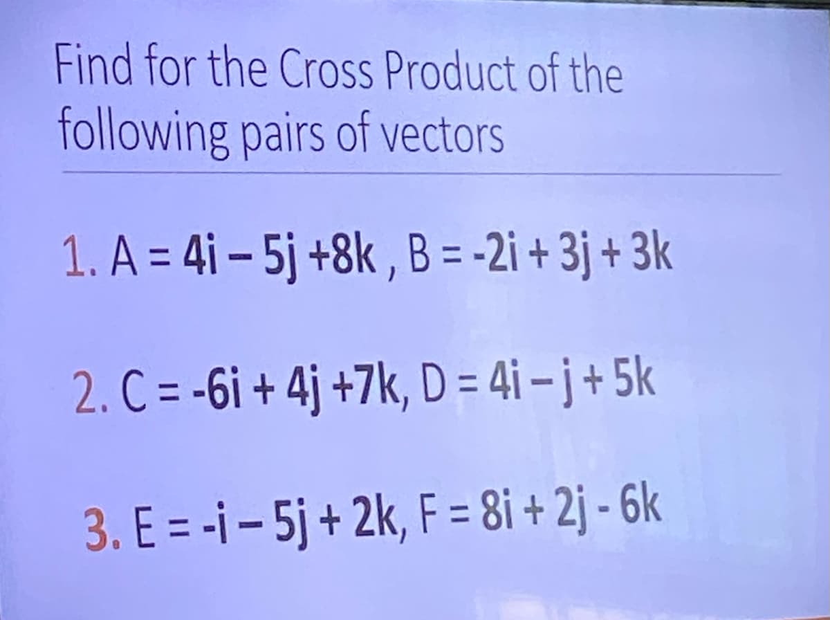 Find for the Cross Product of the
following pairs of vectors
1. A=4i-5j +8k, B = -2i+3j+3k
2. C = -6i+4j+7k, D=4i-j+5k
3. E= -i-5j + 2k, F = 8i+2j-6k