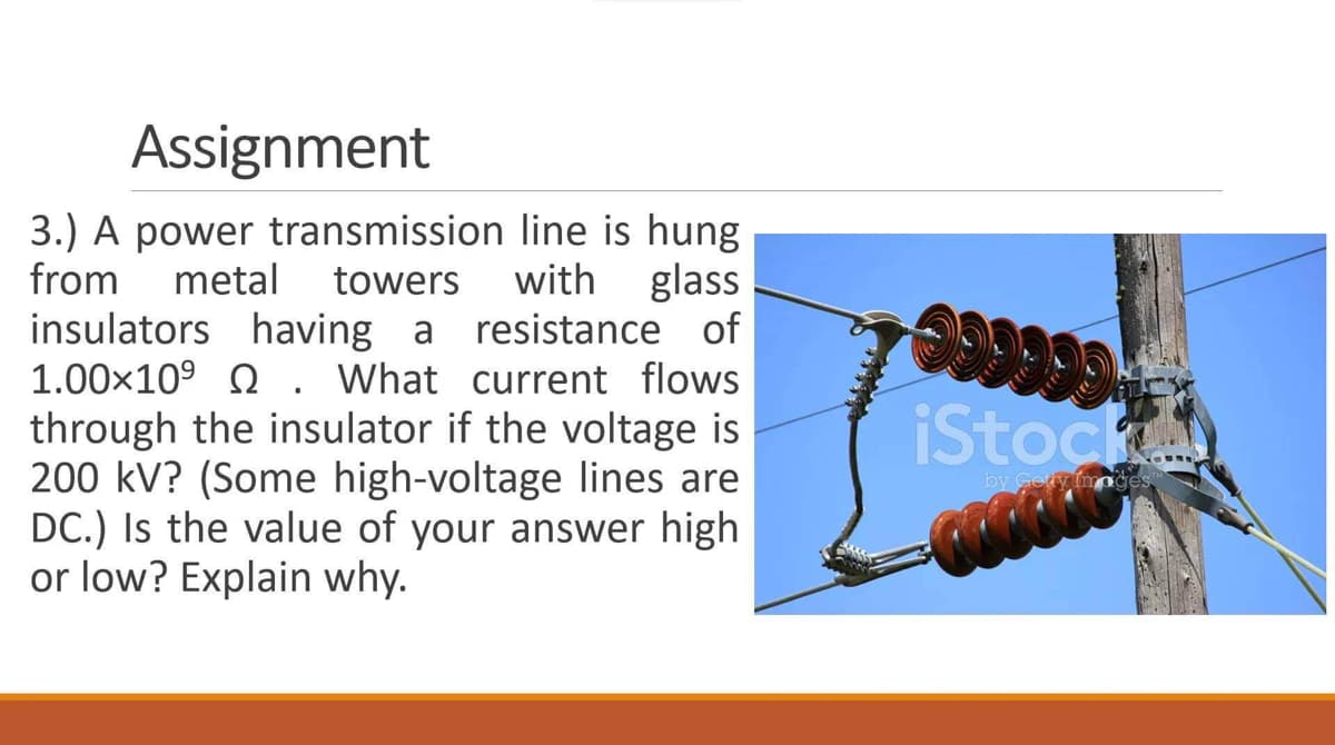 Assignment
3.) A power transmission
from
line is hung
metal towers with glass
insulators having a resistance of
1.00×10⁹ . What current flows
through the insulator if the voltage is
200 kV? (Some high-voltage lines are
DC.) Is the value of your answer high
or low? Explain why.
99999
iStock
by Getty Images