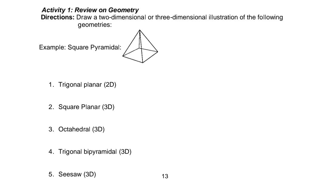 Activity 1: Review on Geometry
two-dimensional or three-dimensional illustration of the following
Directions: Draw a
geometries:
Example: Square Pyramidal:
1. Trigonal planar (2D)
2. Square Planar (3D)
3. Octahedral (3D)
4. Trigonal bipyramidal (3D)
5. Seesaw (3D)
13