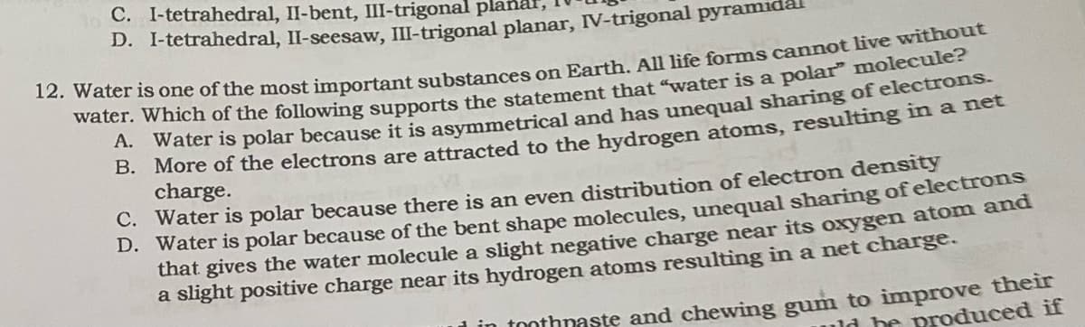 C. I-tetrahedral, II-bent, III-trigonal planal,
D. I-tetrahedral, II-seesaw, III-trigonal planar, IV-trigonal pyramida
12. Water is one of the most important substances on Earth. All life forms cannot live without
water. Which of the following supports the statement that "water is a polar" molecule?
Water is polar because it is asymmetrical and has unequal sharing of electrons.
More of the electrons are attracted to the hydrogen atoms, resulting in a net
charge.
A.
B.
C.
Water is polar because there is an even distribution of electron density
D. Water is polar because of the bent shape molecules, unequal sharing of electrons
that gives the water molecule a slight negative charge near its oxygen atom and
a slight positive charge near its hydrogen atoms resulting in a net charge.
in toothpaste and chewing gum to improve their
uld be produced if