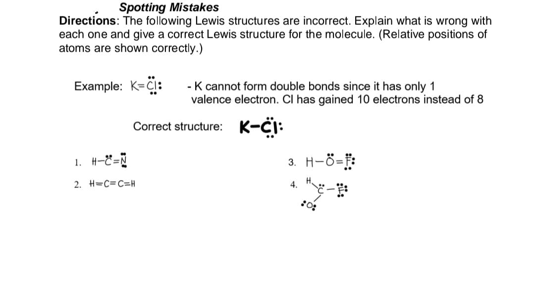 Spotting Mistakes
Directions: The following Lewis structures are incorrect. Explain what is wrong with
each one and give a correct Lewis structure for the molecule. (Relative positions of
atoms are shown correctly.)
Example: K=CI:
- K cannot form double bonds since it has only 1
valence electron. Cl has gained 10 electrons instead of 8
K-CI:
Correct structure:
1. H-C=N
2. H=C=C=H
3. H-Ö=F:
ng:
4.
:0: