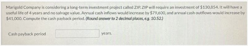 Marigold Company is considering a long-term investment project called ZIP.ZIP will require an investment of $130,854. It will have a
useful life of 4 years and no salvage value. Annual cash inflows would increase by $79,600, and annual cash outflows would increase by
$41,000. Compute the cash payback period. (Round answer to 2 decimal places, e.g. 10.52.)
Cash payback period
years.