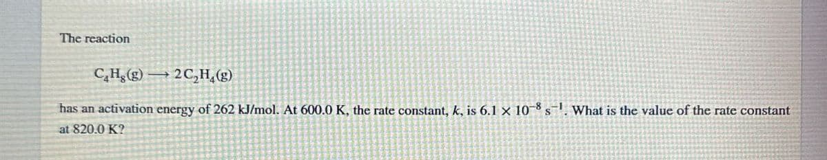 The reaction
CH.(g) 2C,H,(g)
has an activation energy of 262 kJ/mol. At 600.0 K, the rate constant, k, is 6.1 x 10-8 s. What is the value of the rate constant
at 820.0 K?