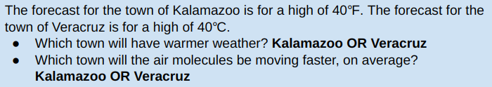 The forecast for the town of Kalamazoo is for a high of 40°F. The forecast for the
town of Veracruz is for a high of 40°C.
Which town will have warmer weather? Kalamazoo OR Veracruz
Which town will the air molecules be moving faster, on average?
Kalamazoo OR Veracruz
