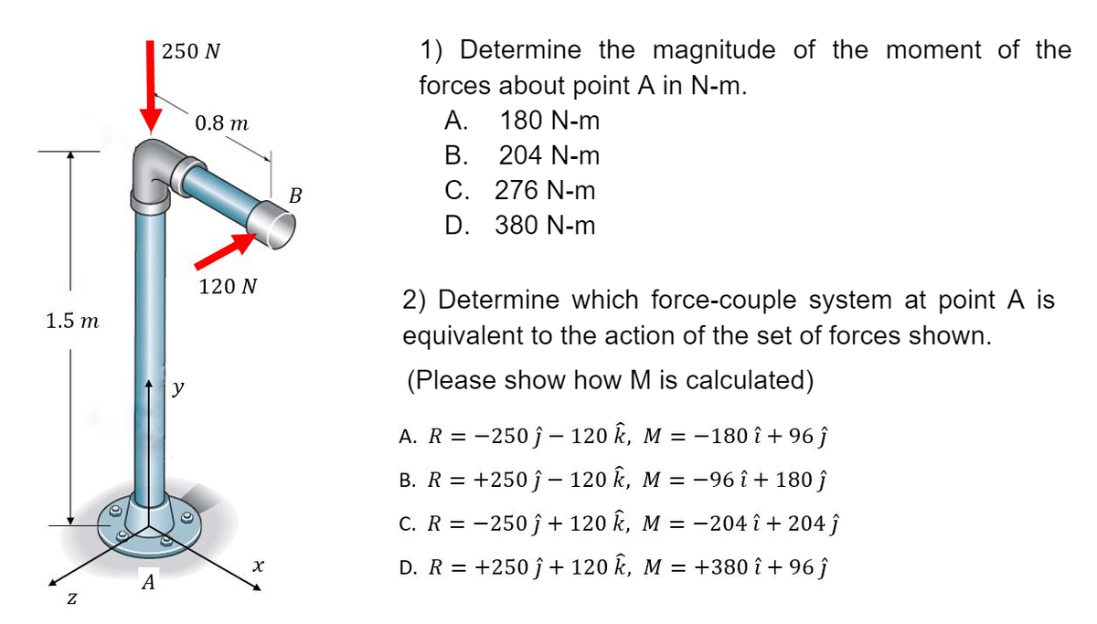 1.5 m
Z
A
250 N
y
0.8 m
120 N
X
B
1) Determine the magnitude of the moment of the
forces about point A in N-m.
A.
180 N-m
B.
204 N-m
C.
276 N-m
D. 380 N-m
2) Determine which force-couple system at point A is
equivalent to the action of the set of forces shown.
(Please show how M is calculated)
A. R = -250ĵ- 120 k, M = −180 î + 96 ĵ
B. R = +250ĵ- 120 Ê, M = −96 î + 180 ĵ
C. R = -250 ĵ + 120 Ê, M = −204 î + 204 ĵ
D. R = +250 ĵ + 120 Ê, M = +380 î + 96 ĵ