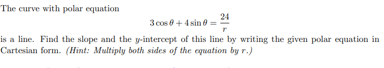 The curve with polar equation
24
3 cos 0 + 4 sin 0
is a line. Find the slope and the y-intercept of this line by writing the given polar equation in
Cartesian form. (Hint: Multiply both sides of the equation by r.)
