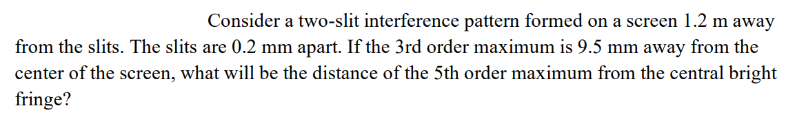 Consider a two-slit interference pattern formed on a screen 1.2 m away
from the slits. The slits are 0.2 mm apart. If the 3rd order maximum is 9.5 mm away from the
center of the screen, what will be the distance of the 5th order maximum from the central bright
fringe?