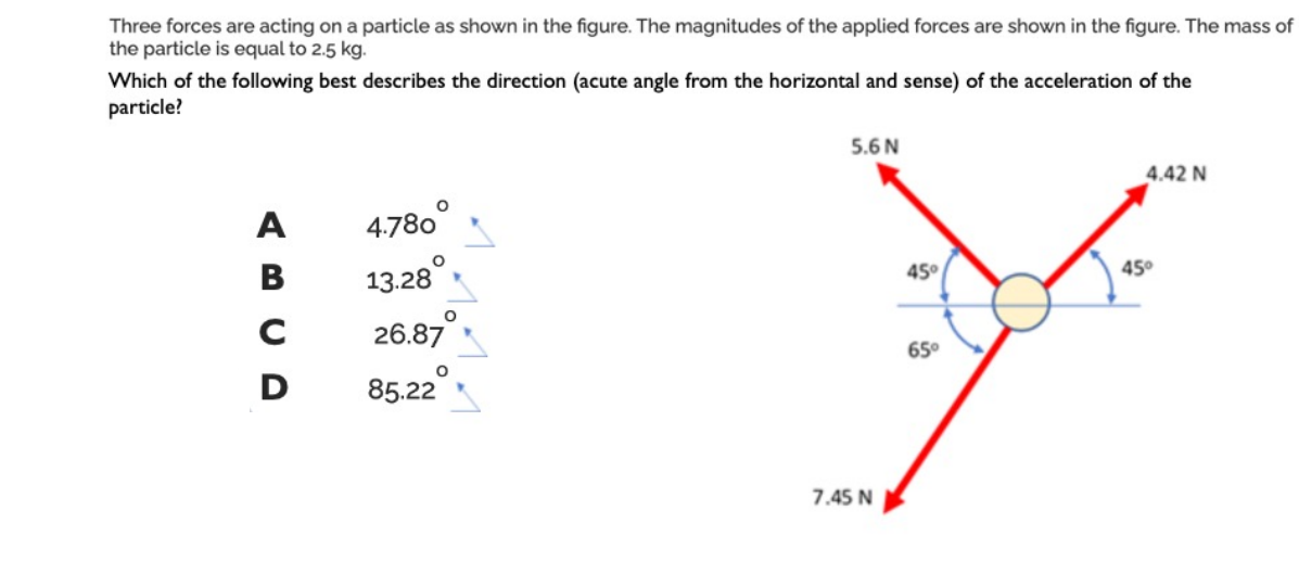 Three forces are acting on a particle as shown in the figure. The magnitudes of the applied forces are shown in the figure. The mass of
the particle is equal to 2.5 kg.
Which of the following best describes the direction (acute angle from the horizontal and sense) of the acceleration of the
particle?
A
B
с
D
4.780
13.28
26.87
85.22
5.6 N
7.45 N
45°
65°
4.42 N
45°