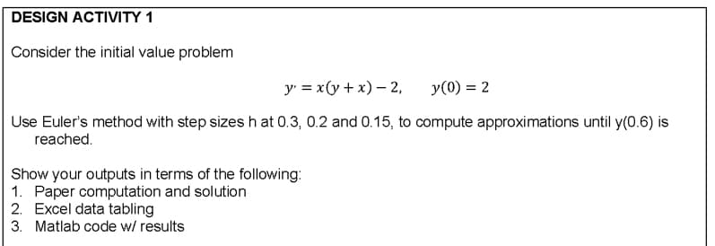DESIGN ACTIVITY 1
Consider the initial value problem
y' = x(y+ x) – 2,
y(0) = 2
Use Euler's method with step sizes h at 0.3, 0.2 and 0.15, to compute approximations until y(0.6) is
reached.
Show your outputs in terms of the following:
1. Paper computation and solution
2. Excel data tabling
3. Matlab code w/ results
