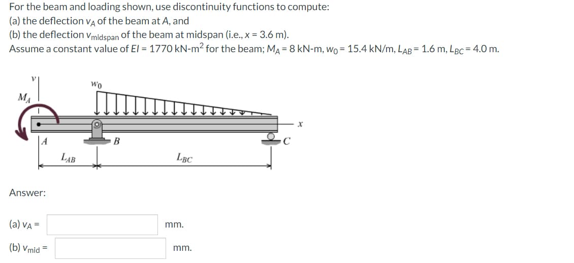 For the beam and loading shown, use discontinuity functions to compute:
(a) the deflection va of the beam at A, and
(b) the deflection vmidspan of the beam at midspan (i.e., x = 3.6 m).
Assume a constant value of EI = 1770 kN-m² for the beam; MA = 8 kN-m, wo = 15.4 kN/m, LAB = 1.6 m, LBC= 4.0 m.
wo
MA
LAB
LBC
Answer:
(a) VA =
mm.
(b) Vmid
mm.
=

