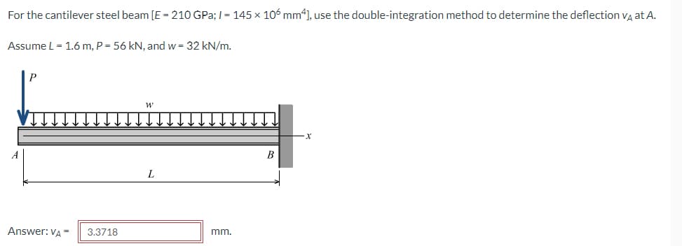 For the cantilever steel beam [E = 210 GPa; I = 145 × 106 mm4], use the double-integration method to determine the deflection vĄ at A.
Assume L = 1.6 m, P = 56 kN, and w = 32 kN/m.
B
Answer: VA =
3.3718
mm.
