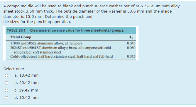 A compound die will be used to blank and punch a large washer out of 6061ST aluminum alloy
sheet stock 3.50 mm thick. The outside diameter of the washer is 50.0 mm and the inside
diameter is 15.0 mm. Determine the punch and
die sizes for the punching operation.
TABLE 20.1 Clearance allowance value for three sheet-metal groups.
Metal Group
A.
1100S and 5052S aluminum alloys, all tempers
2024ST and 6061ST aluminum alloys; brass, all tempers; soft cold-
0.045
0.060
rolled steel, soft stainless steel
Cold-rolled steel, half hard; stainless steel, half-hard and full-hard
0.075
Select one:
a. 18.42 mm
b. 20.42 mm
c. 19.42 mm
d. 15.42 mm
