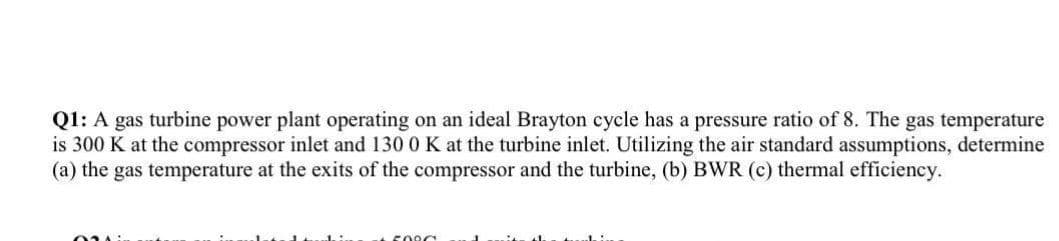 Q1: A gas turbine power plant operating on an ideal Brayton cycle has a pressure ratio of 8. The gas temperature
is 300 K at the compressor inlet and 130 0 K at the turbine inlet. Utilizing the air standard assumptions, determine
(a) the gas temperature at the exits of the compressor and the turbine, (b) BWR (c) thermal efficiency.

