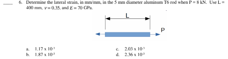6. Determine the lateral strain, in mm/mm, in the 5 mm diameter aluminum T6 rod when P = 8 kN. Use L =
400 mm, v=0.35, and E = 70 GPa.
L
P
a.
1.17 x 103
c.
2.03 х 103
b. 1.87 х 10-3
d. 2.36 x 103
