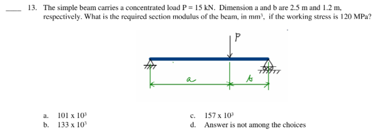 13. The simple beam carries a concentrated load P = 15 kN. Dimension a and b are 2.5 m and 1.2 m,
respectively. What is the required section modulus of the beam, in mm³, if the working stress is 120 MPa?
a
to
a.
101 x 103
с.
157 x 103
b. 133 x 103
d. Answer is not among the choices
