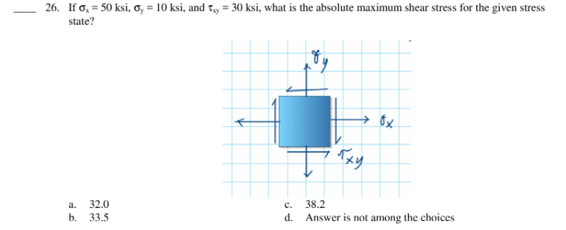 26. If o, = 50 ksi, o, = 10 ksi, and Ty = 30 ksi, what is the absolute maximum shear stress for the given stress
state?
→ 8x
а.
32.0
с.
38.2
b. 33.5
d. Answer is not among the choices
