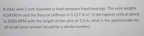 A steel wire 2 mm diameter is held between fixed bearings, The wire weighs
0.241N/m and the flexural stiffness is 0.157 N.m. If the highest critical speed
is 5000 RPM with the length of the wire of 1.0 m, what is the approximate no.
of mode (your answer should be a whole number).
