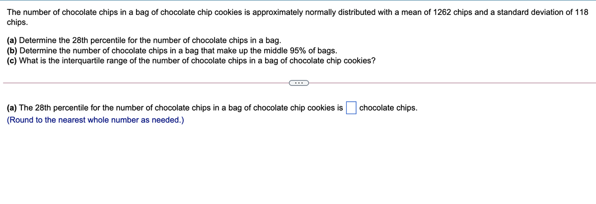 The number of chocolate chips in a bag of chocolate chip cookies is approximately normally distributed with a mean of 1262 chips and a standard deviation of 118
chips.
(a) Determine the 28th percentile for the number of chocolate chips in a bag.
(b) Determine the number of chocolate chips in a bag that make up the middle 95% of bags.
(c) What is the interquartile range of the number of chocolate chips in a bag of chocolate chip cookies?
(a) The 28th percentile for the number of chocolate chips in a bag of chocolate chip cookies is
chocolate chips.
(Round to the nearest whole number as needed.)
