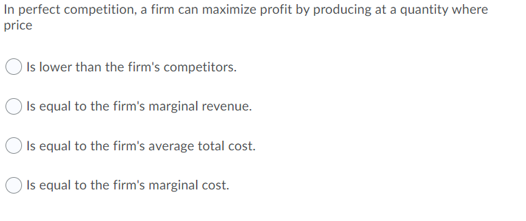 In perfect competition, a firm can maximize profit by producing at a quantity where
price
Is lower than the firm's competitors.
Is equal to the firm's marginal revenue.
Is equal to the firm's average total cost.
Is equal to the firm's marginal cost.
