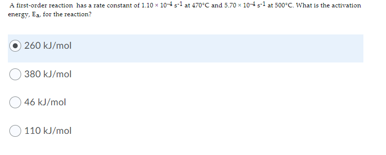 A first-order reaction has a rate constant of 1.10 x 10-4 s-1 at 470°C and 5.70 x 10-4 s-1 at 500°C. What is the activation
energy, Ea, for the reaction?
260 kJ/mol
380 kJ/mol
46 kJ/mol
110 kJ/mol
