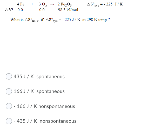3 0,
2 Fe,O3
AS°
=- 225 J/K
sys
4 Fe
AH 0.0
0.0
-98.3 kJ/mol
What is AS°uniy if AS°sys
= - 225 J/ K at 298 K temp ?
435 J / K spontaneous
166 J / K spontaneous
166 J / K nonspontaneous
- 435 J / K nonspontaneous
