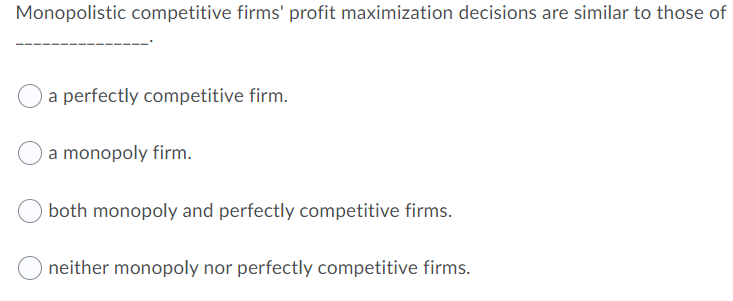 Monopolistic competitive firms' profit maximization decisions are similar to those of
a perfectly competitive firm.
a monopoly firm.
both monopoly and perfectly competitive firms.
neither monopoly nor perfectly competitive firms.
