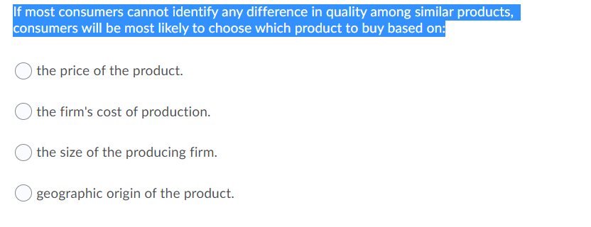 If most consumers cannot identify any difference in quality among similar products,
consumers will be most likely to choose which product to buy based on:
the price of the product.
the firm's cost of production.
the size of the producing firm.
geographic origin of the product.
