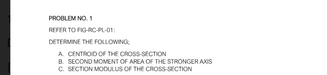 PROBLEM NO. 1
REFER TO FIG-RC-PL-01:
DETERMINE THE FOLLOWING;
A. CENTROID OF THE CROSS-SECTION
B. SECOND MOMENT OF AREA OF THE STRONGER AXIS
C. SECTION MODULUS OF THE CROSS-SECTION