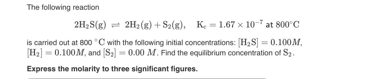 The following reaction
2H₂S(g) 2H2(g) + S₂(g), Kc = 1.67 x 10-7 at 800°C
is carried out at 800 °C with the following initial concentrations: [H₂S] = 0.100M,
[H₂] = 0.100M, and [S₂] = 0.00 M. Find the equilibrium concentration of S2.
Express the molarity to three significant figures.